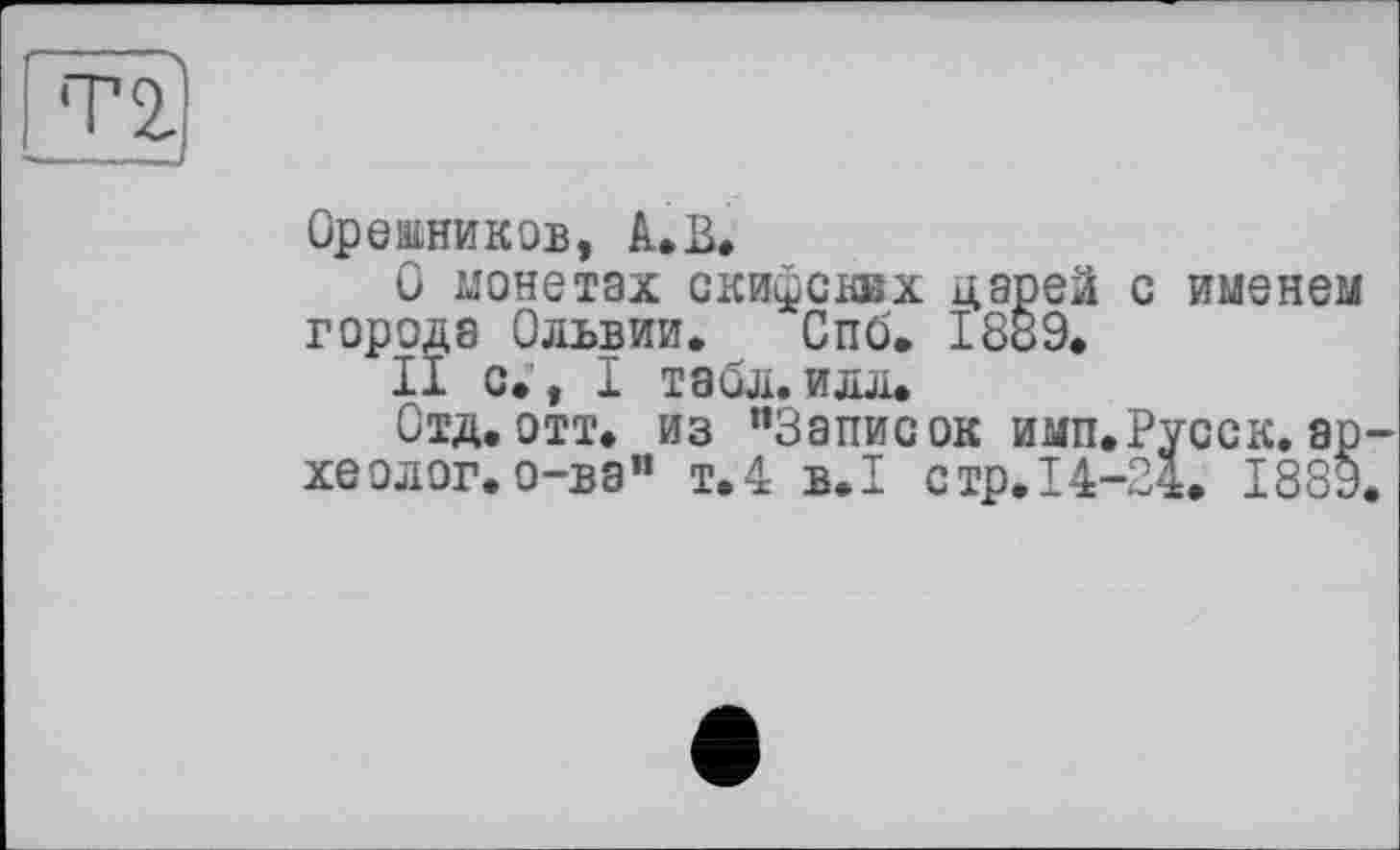 ﻿тг)
Орешников, А.В.
О монетах скифских царей с именем города Ольвии. Спб. 1889.
II с., I табл.илл.
Отд.отт. из "Записок имп.Русск.археолог, о-ва” т.4 B.I стр.14-24. 1889.